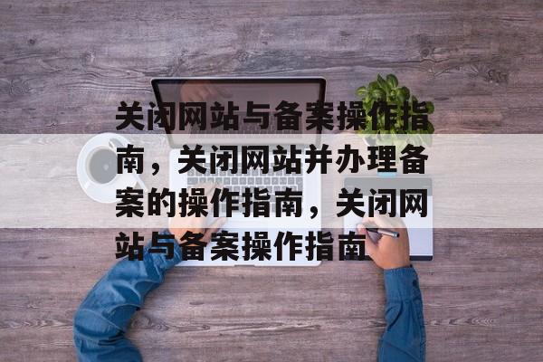 关闭网站与备案操作指南，关闭网站并办理备案的操作指南，关闭网站与备案操作指南