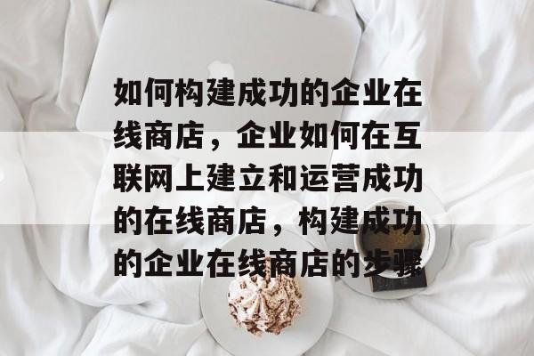 如何构建成功的企业在线商店，企业如何在互联网上建立和运营成功的在线商店，构建成功的企业在线商店的步骤