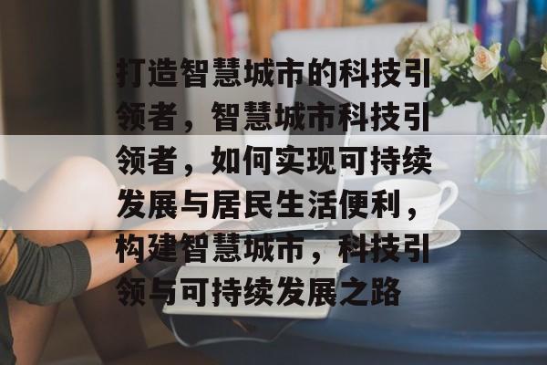 打造智慧城市的科技引领者，智慧城市科技引领者，如何实现可持续发展与居民生活便利，构建智慧城市，科技引领与可持续发展之路