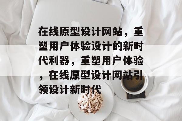 在线原型设计网站，重塑用户体验设计的新时代利器，重塑用户体验，在线原型设计网站引领设计新时代