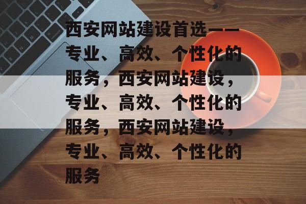 西安网站建设首选——专业、高效、个性化的服务，西安网站建设，专业、高效、个性化的服务，西安网站建设，专业、高效、个性化的服务