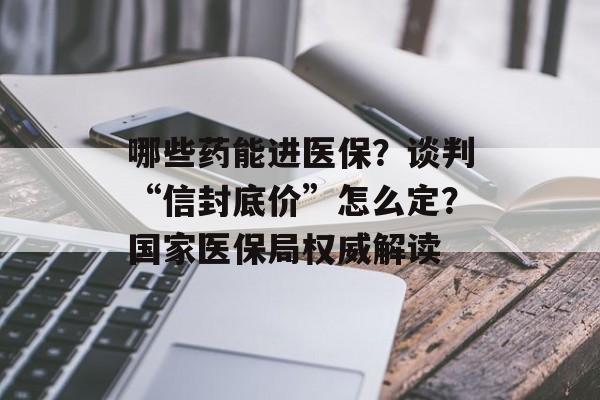 哪些药能进医保？谈判“信封底价”怎么定？国家医保局权威解读