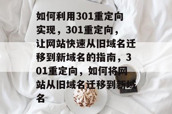 如何利用301重定向实现，301重定向，让网站快速从旧域名迁移到新域名的指南，301重定向，如何将网站从旧域名迁移到新域名