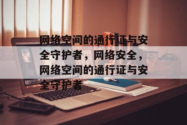 网络空间的通行证与安全守护者，网络安全，网络空间的通行证与安全守护者