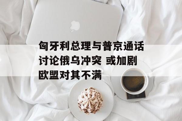匈牙利总理与普京通话讨论俄乌冲突 或加剧欧盟对其不满