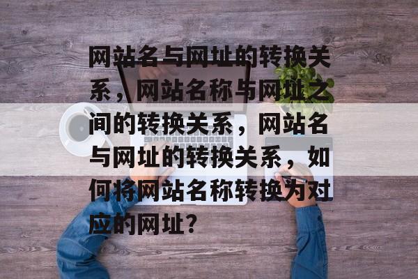 网站名与网址的转换关系，网站名称与网址之间的转换关系，网站名与网址的转换关系，如何将网站名称转换为对应的网址？