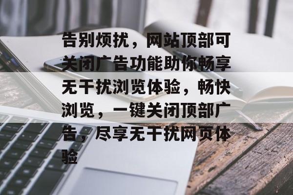 告别烦扰，网站顶部可关闭广告功能助你畅享无干扰浏览体验，畅快浏览，一键关闭顶部广告，尽享无干扰网页体验