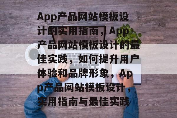 App产品网站模板设计的实用指南，App产品网站模板设计的最佳实践，如何提升用户体验和品牌形象，App产品网站模板设计，实用指南与最佳实践