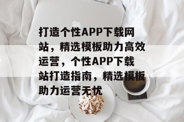 打造个性APP下载网站，精选模板助力高效运营，个性APP下载站打造指南，精选模板助力运营无忧