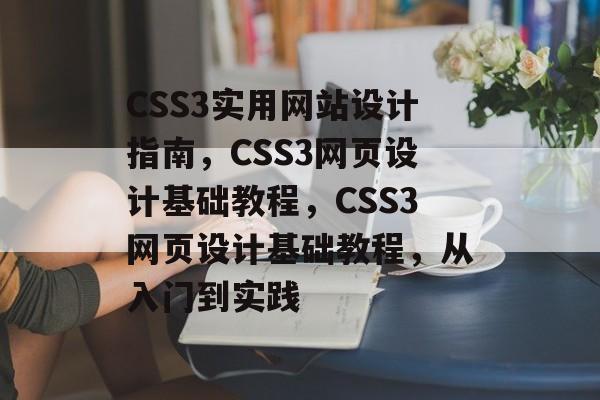 CSS3实用网站设计指南，CSS3网页设计基础教程，CSS3网页设计基础教程，从入门到实践