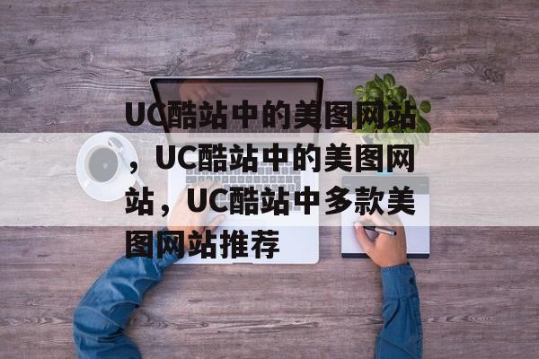 UC酷站中的美图网站，UC酷站中的美图网站，UC酷站中多款美图网站推荐