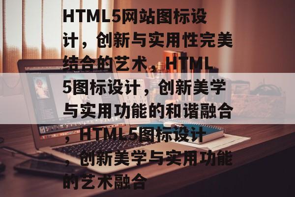 HTML5网站图标设计，创新与实用性完美结合的艺术，HTML5图标设计，创新美学与实用功能的和谐融合，HTML5图标设计，创新美学与实用功能的艺术融合