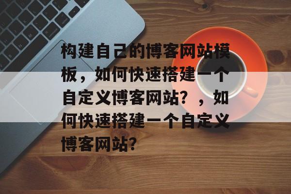 构建自己的博客网站模板，如何快速搭建一个自定义博客网站？，如何快速搭建一个自定义博客网站？