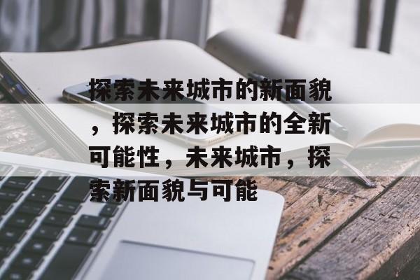 探索未来城市的新面貌，探索未来城市的全新可能性，未来城市，探索新面貌与可能