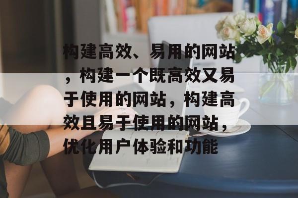 构建高效、易用的网站，构建一个既高效又易于使用的网站，构建高效且易于使用的网站，优化用户体验和功能
