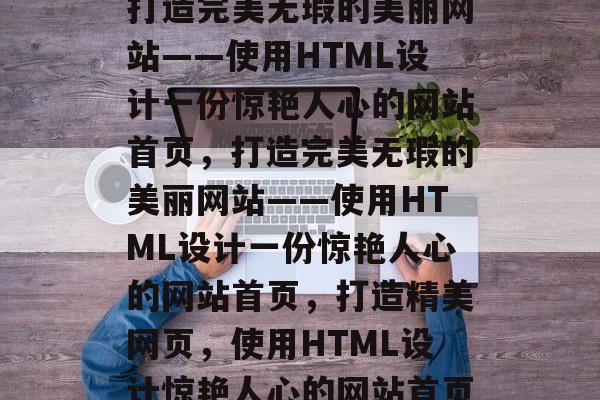 打造完美无瑕的美丽网站——使用HTML设计一份惊艳人心的网站首页，打造完美无瑕的美丽网站——使用HTML设计一份惊艳人心的网站首页，打造精美网页，使用HTML设计惊艳人心的网站首页
