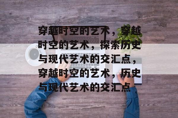 穿越时空的艺术，穿越时空的艺术，探索历史与现代艺术的交汇点，穿越时空的艺术，历史与现代艺术的交汇点