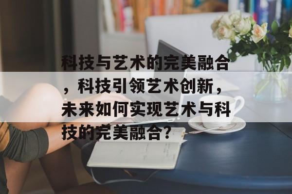 科技与艺术的完美融合，科技引领艺术创新，未来如何实现艺术与科技的完美融合？