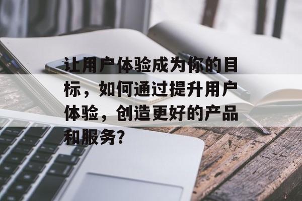让用户体验成为你的目标，如何通过提升用户体验，创造更好的产品和服务？