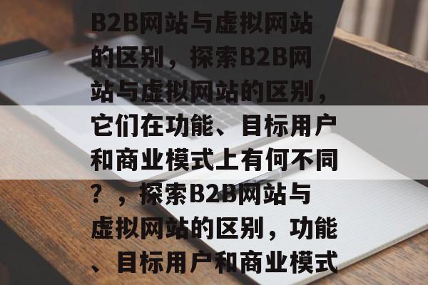 B2B网站与虚拟网站的区别，探索B2B网站与虚拟网站的区别，它们在功能、目标用户和商业模式上有何不同？，探索B2B网站与虚拟网站的区别，功能、目标用户和商业模式