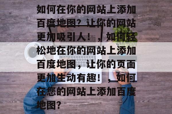 如何在你的网站上添加百度地图？让你的网站更加吸引人！，如何轻松地在你的网站上添加百度地图，让你的页面更加生动有趣！，如何在您的网站上添加百度地图？
