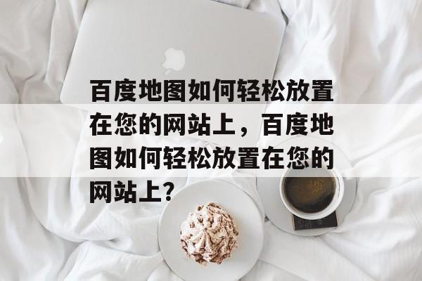 百度地图如何轻松放置在您的网站上，百度地图如何轻松放置在您的网站上？