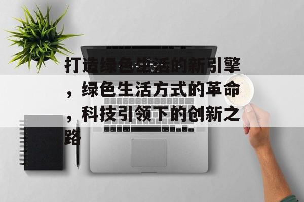 打造绿色生活的新引擎，绿色生活方式的革命，科技引领下的创新之路