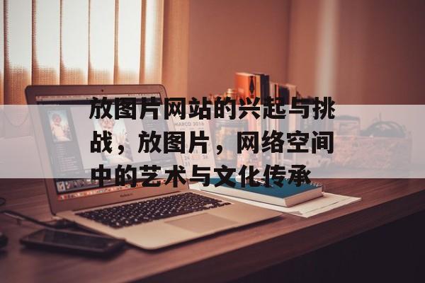 放图片网站的兴起与挑战，放图片，网络空间中的艺术与文化传承