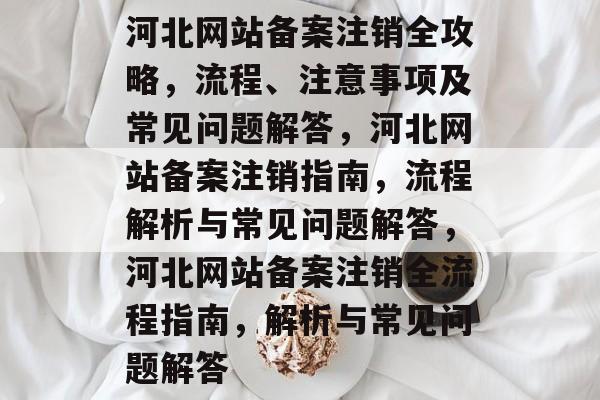河北网站备案注销全攻略，流程、注意事项及常见问题解答，河北网站备案注销指南，流程解析与常见问题解答，河北网站备案注销全流程指南，解析与常见问题解答