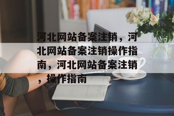河北网站备案注销，河北网站备案注销操作指南，河北网站备案注销，操作指南