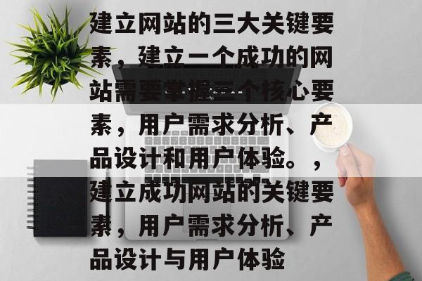 建立网站的三大关键要素，建立一个成功的网站需要掌握三个核心要素，用户需求分析、产品设计和用户体验。，建立成功网站的关键要素，用户需求分析、产品设计与用户体验
