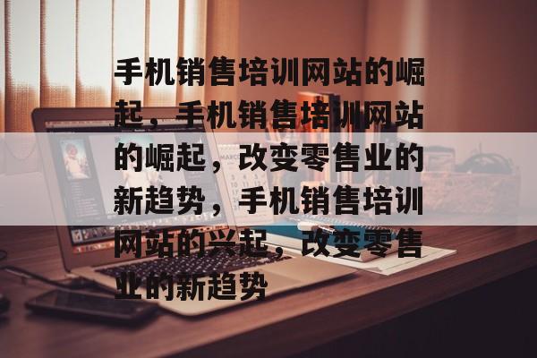 手机销售培训网站的崛起，手机销售培训网站的崛起，改变零售业的新趋势，手机销售培训网站的兴起，改变零售业的新趋势