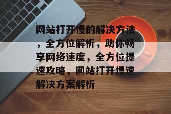 网站打开慢的解决方法，全方位解析，助你畅享网络速度，全方位提速攻略，网站打开慢速解决方案解析
