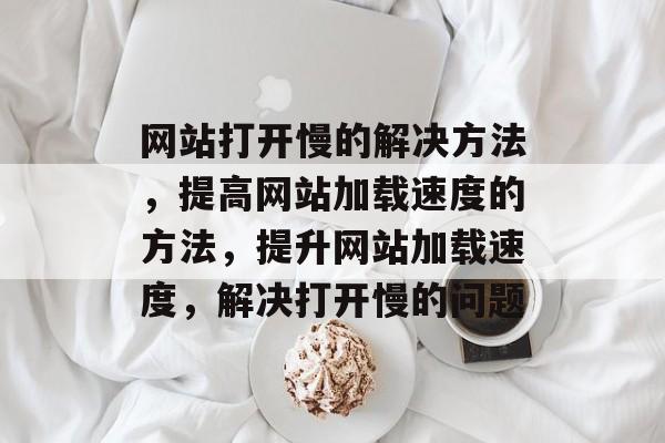 网站打开慢的解决方法，提高网站加载速度的方法，提升网站加载速度，解决打开慢的问题