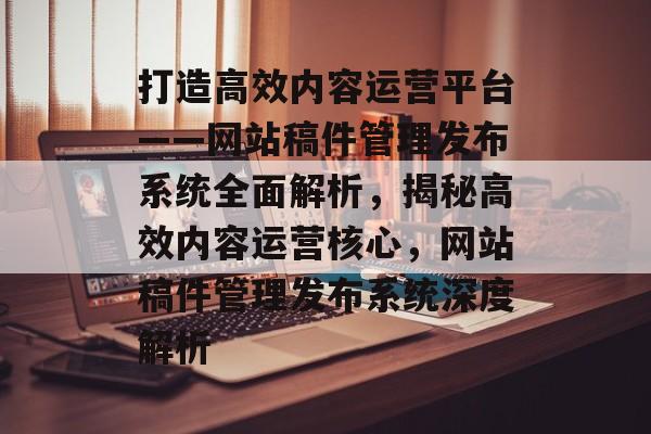 打造高效内容运营平台——网站稿件管理发布系统全面解析，揭秘高效内容运营核心，网站稿件管理发布系统深度解析