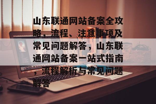 山东联通网站备案全攻略，流程、注意事项及常见问题解答，山东联通网站备案一站式指南，流程解析与常见问题解答