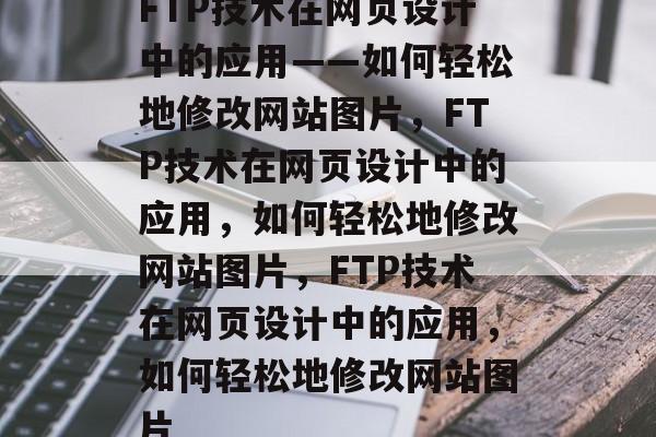 FTP技术在网页设计中的应用——如何轻松地修改网站图片，FTP技术在网页设计中的应用，如何轻松地修改网站图片，FTP技术在网页设计中的应用，如何轻松地修改网站图片