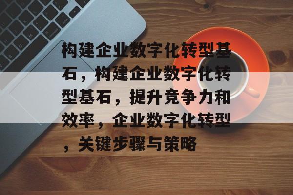 构建企业数字化转型基石，构建企业数字化转型基石，提升竞争力和效率，企业数字化转型，关键步骤与策略