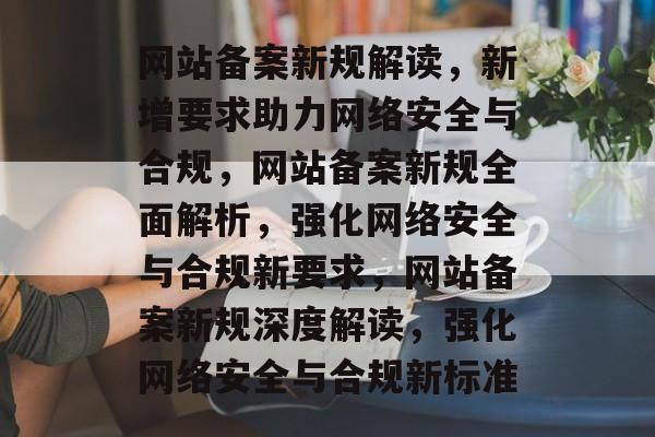 网站备案新规解读，新增要求助力网络安全与合规，网站备案新规全面解析，强化网络安全与合规新要求，网站备案新规深度解读，强化网络安全与合规新标准