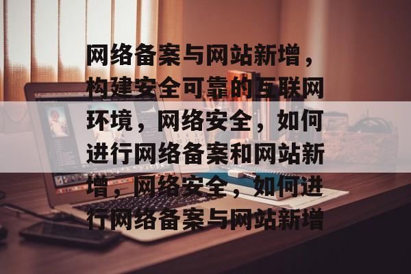 网络备案与网站新增，构建安全可靠的互联网环境，网络安全，如何进行网络备案和网站新增，网络安全，如何进行网络备案与网站新增