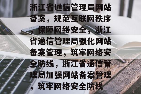 浙江省通信管理局网站备案，规范互联网秩序，保障网络安全，浙江省通信管理局强化网站备案管理，筑牢网络安全防线，浙江省通信管理局加强网站备案管理，筑牢网络安全防线
