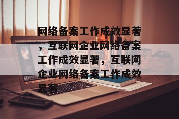 网络备案工作成效显著，互联网企业网络备案工作成效显著，互联网企业网络备案工作成效显著