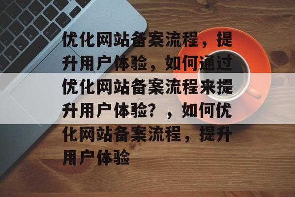 优化网站备案流程，提升用户体验，如何通过优化网站备案流程来提升用户体验？，如何优化网站备案流程，提升用户体验
