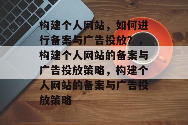 构建个人网站，如何进行备案与广告投放？，构建个人网站的备案与广告投放策略，构建个人网站的备案与广告投放策略