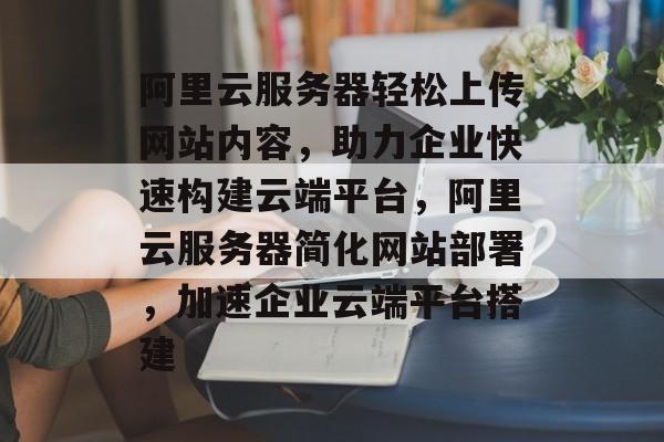 阿里云服务器轻松上传网站内容，助力企业快速构建云端平台，阿里云服务器简化网站部署，加速企业云端平台搭建