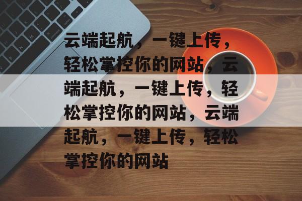 云端起航，一键上传，轻松掌控你的网站，云端起航，一键上传，轻松掌控你的网站，云端起航，一键上传，轻松掌控你的网站