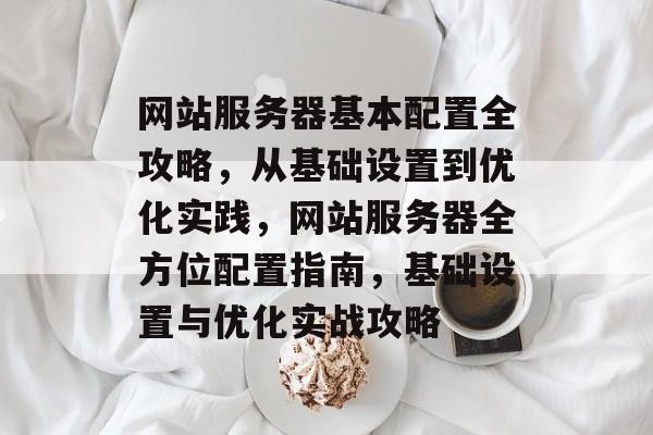 网站服务器基本配置全攻略，从基础设置到优化实践，网站服务器全方位配置指南，基础设置与优化实战攻略