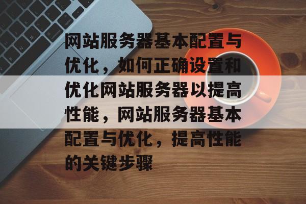 网站服务器基本配置与优化，如何正确设置和优化网站服务器以提高性能，网站服务器基本配置与优化，提高性能的关键步骤