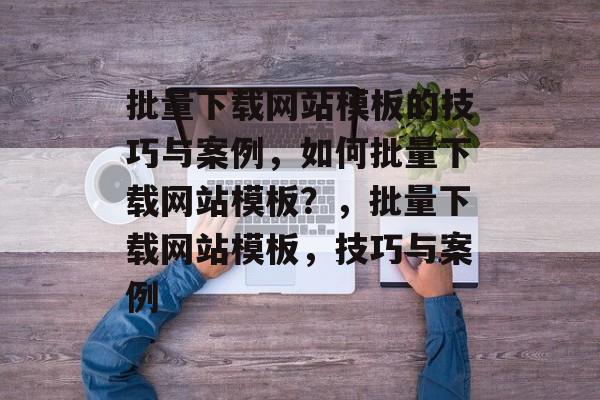 批量下载网站模板的技巧与案例，如何批量下载网站模板？，批量下载网站模板，技巧与案例