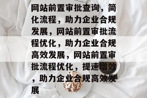 网站前置审批查询，简化流程，助力企业合规发展，网站前置审批流程优化，助力企业合规高效发展，网站前置审批流程优化，提速增效，助力企业合规高效发展